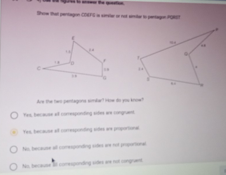 Ose tna figures to amewer the question.
Show that pentagon CDEFG is similer or not simier to pentagon PORST

Are the two pentagons similar? How do you know?
Yes, because all corresponding sides are congruent,
Yes, because all corresponding sides are proportional.
No, because all corresponding sides are not proportional
No, because âll corresponding sides are not congruent