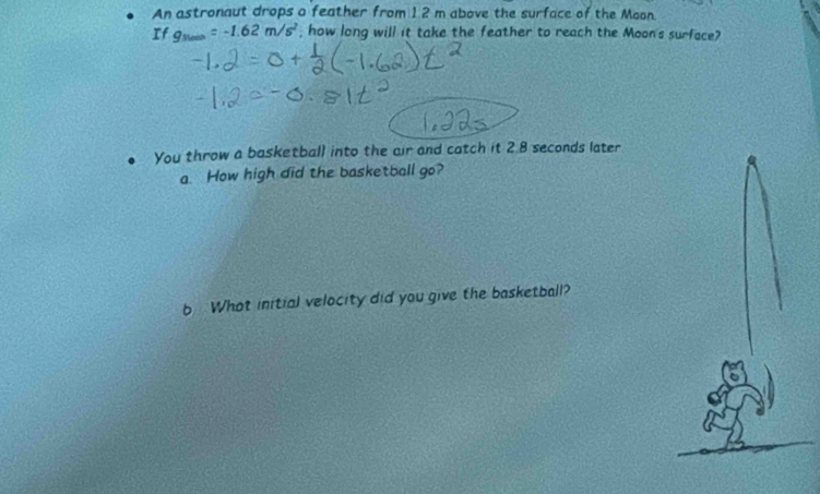 An astronaut drops a feather from 1 2 m above the surface of the Moon. 
If g_Nmin=-1.62m/s^2 , how long will it take the feather to reach the Moon's surface? 
You throw a basketball into the air and catch it 2.8 seconds later 
a How high did the basketball go? 
b What initial velocity did you give the basketball?