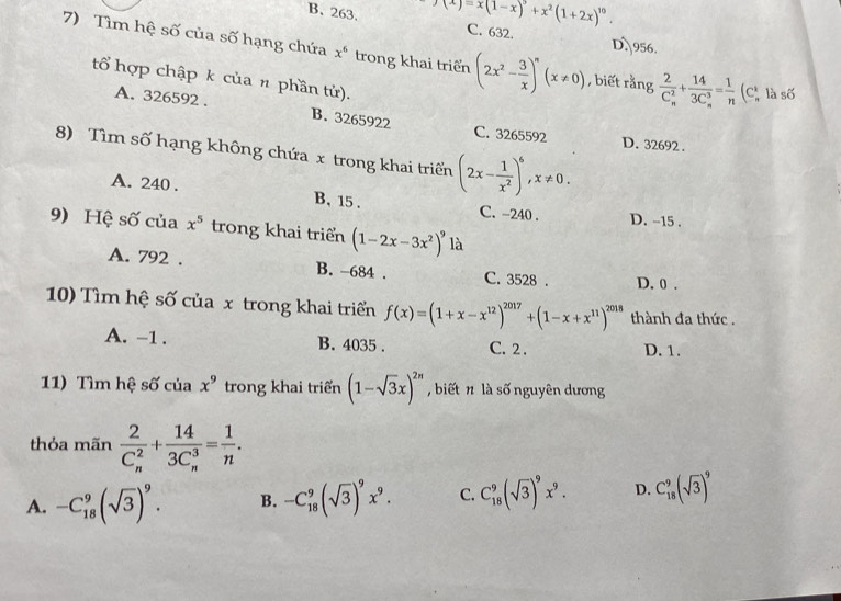 (x)=x(1-x)^9+x^2(1+2x)^10.
B. 263. C. 632. D. 956.
7) Tìm hệ số của số hạng chứa x^6 trong khai triển (2x^2- 3/x )^n(x!= 0) , biết rằng frac 2(C_n)^2+frac 14(3C_n)^3= 1/n  (Cị là số
tổ hợp chập k của n phần tử).
A. 326592 . B. 3265922 C. 3265592
D. 32692 .
8) Tìm số hạng không chứa x trong khai triển (2x- 1/x^2 )^6,x!= 0.
A. 240 . B, 15 . C. -240 . D. -15 .
9) Hệ số của x^5 trong khai triển (1-2x-3x^2)^9 là
A. 792 . B. -684 . C. 3528 . D. 0 .
10) Tìm hệ số của x trong khai triển f(x)=(1+x-x^(12))^2017+(1-x+x^(11))^2018 thành đa thức .
A. -1 . B. 4035 . C. 2 . D. 1.
11) Tìm hệ số của x^9 trong khai triển (1-sqrt(3)x)^2n , biết n là số nguyên dương
thỏa mãn frac 2(C_n)^2+frac 14(3C_n)^3= 1/n .
A. -C_(18)^9(sqrt(3))^9. B. -C_(18)^9(sqrt(3))^9x^9. C. C_(18)^9(sqrt(3))^9x^9. D. C_(18)^9(sqrt(3))^9