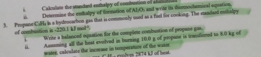 Calculate the standard enthalpy of combustion of alumia 
ii. Determine the enthalpy of formation of Al_2O_3 and write its thermochemical equation. 
3. Propane C_3H_3 is a hydrocarbon gas that is commonly used as a fuel for cooking. The standard enthalpy 
of combustion is -2 -220.1kJmol^(-1). 
i. Write a balanced equation for the complete combustion of propane gas. 
ii. Assuming all the heat evolved in burning 10.0 g of propane is transferred to 8.0 kg of 
water, calculate the increase in temperature of the water. 
i eyolves 2874 kJ of heat.