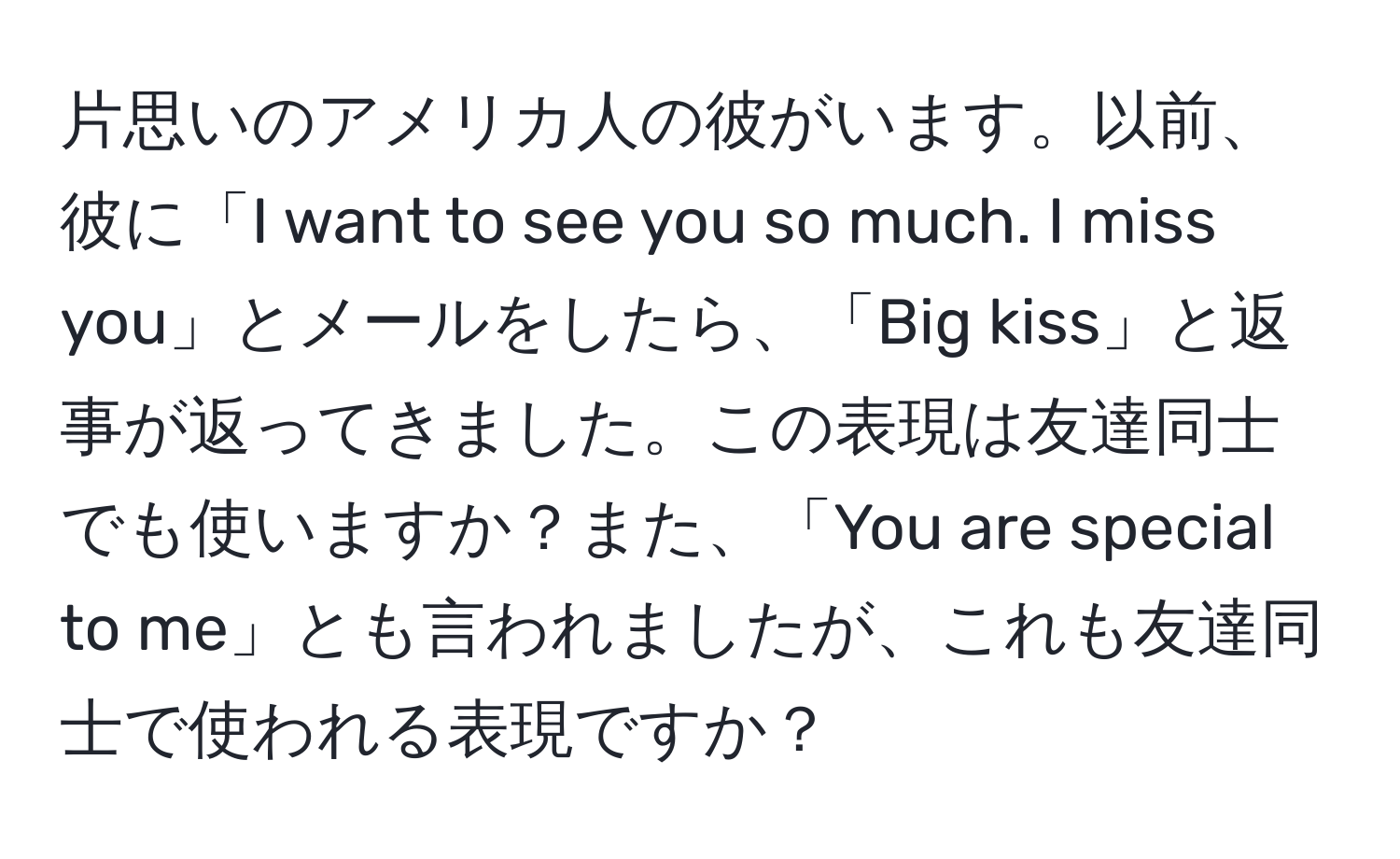 片思いのアメリカ人の彼がいます。以前、彼に「I want to see you so much. I miss you」とメールをしたら、「Big kiss」と返事が返ってきました。この表現は友達同士でも使いますか？また、「You are special to me」とも言われましたが、これも友達同士で使われる表現ですか？