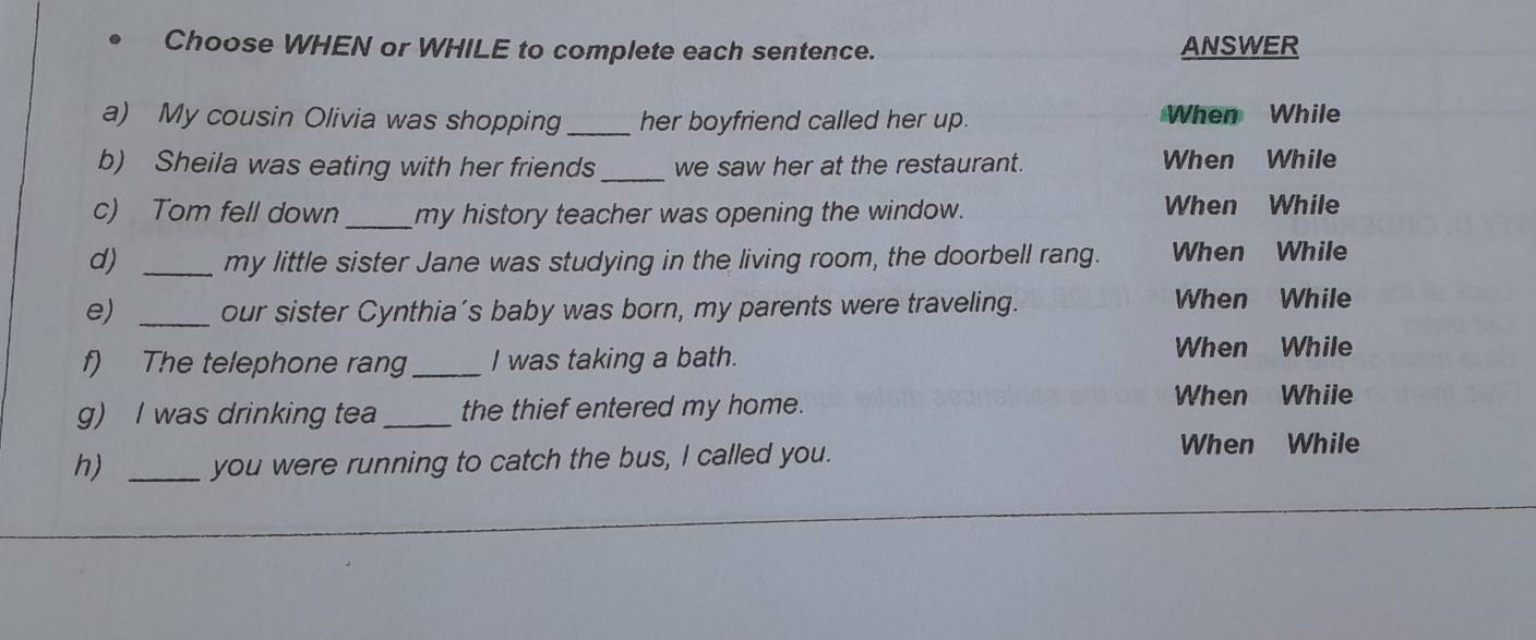 Choose WHEN or WHILE to complete each sentence. ANSWER 
a) My cousin Olivia was shopping her boyfriend called her up. When While 
b) Sheila was eating with her friends_ we saw her at the restaurant. When While 
c) Tom fell down_ my history teacher was opening the window. When While 
d) _my little sister Jane was studying in the living room, the doorbell rang. When While 
e) _our sister Cynthia’s baby was born, my parents were traveling. 
When While 
f) The telephone rang_ I was taking a bath. 
When While 
g) I was drinking tea_ the thief entered my home. When While 
h) _you were running to catch the bus, I called you. 
When While