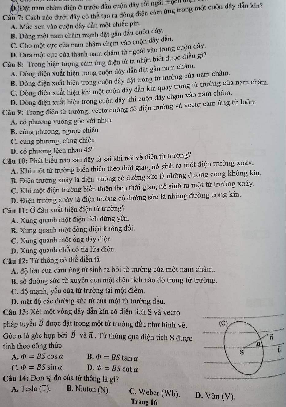 D. Đặt nam châm điện ở trước đầu cuộn dây rồi ngặt mạch đệi
Câu 7: Cách nào dưới đây có thể tạo ra dòng điện cảm ứng trong một cuộn dây dẫn kín?
A. Mắc xen vào cuộn dây dẫn một chiếc pin.
B. Dùng một nam châm mạnh đặt gần đầu cuộn dây.
C. Cho một cực của nam châm chạm vào cuộn dây dẫn.
D. Đưa một cực của thanh nam châm từ ngoài vào trong cuộn dây.
Câu 8: Trong hiện tượng cảm ứng điện từ ta nhận biết được điều gì?
A. Dòng điện xuất hiện trong cuộn dây dẫn đặt gần nam châm.
B. Dòng điện xuất hiện trong cuộn dây đặt trong từ trường của nam châm.
C. Dòng điện xuất hiện khi một cuộn dây dẫn kín quay trong từ trường của nam châm.
D. Dòng điện xuất hiện trong cuộn dây khi cuộn dây chạm vào nam châm.
Câu 9: Trong điện từ trường, vectơ cường độ điện trường và vectơ cảm ứng từ luôn:
A. có phương vuông góc với nhau
B. cùng phương, ngược chiều
C. cùng phương, cùng chiều
D. có phương lệch nhau 45°
Câu 10: Phát biểu nào sau đây là sai khi nói về điện từ trường?
A. Khi một từ trường biến thiên theo thời gian, nó sinh ra một điện trường xoáy.
B. Điện trường xoáy là điện trường có đường sức là những đường cong không kín.
C. Khi một điện trường biến thiên theo thời gian, nó sinh ra một từ trường xoáy.
D. Điện trường xoáy là điện trường có đường sức là những đường cong kín.
Câu 11: Ở đầu xuất hiện điện từ trường?
A. Xung quanh một điện tích đứng yên.
B. Xung quanh một dòng điện không đổi.
C. Xung quanh một ổng dây điện
D. Xung quanh chỗ có tia lửa điện.
Câu 12: Từ thông có thể diễn tả
A. độ lớn của cảm ứng từ sinh ra bởi từ trường của một nam châm.
B. số đường sức từ xuyên qua một diện tích nào đó trong từ trường.
C. độ mạnh, yếu của từ trường tại một điểm.
D. mật độ các đường sức từ của một từ trường đều.
Câu 13: Xét một vòng dây dẫn kín có diện tích S và vecto
pháp tuyến vector B được đặt trong một từ trường đều như hình vẽ.
Góc α là góc hợp bởi vector B và vector n. Từ thông qua diện tích S được
tính theo công thức 
A. varPhi =BScos alpha B. varPhi =BStan alpha
C. varPhi =BSsin alpha D. varPhi =BScot alpha
Câu 14: Đơn vị đo của từ thông là gì?
A. Tesla (T). B. Niuton (N). C. Weber (Wb). D. Von(V).
Trang 16