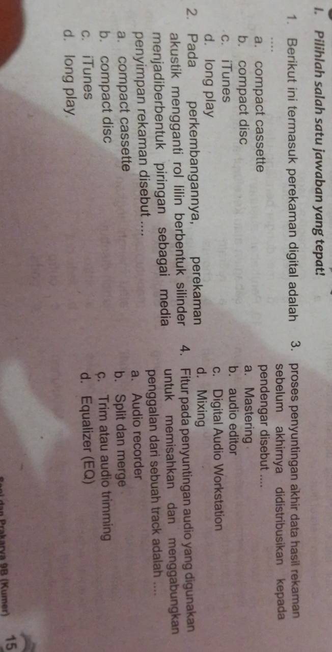 Pilihlah salah satu jawaban yang tepat!
1. Berikut ini termasuk perekaman digital adalah 3. proses penyuntingan akhir data hasil rekaman
sebelum akhirnya didistribusikan kepada
a. compact cassette pendengar disebut ....
b. compact disc
a. Mastering
c. iTunes
b. audio editor
d. long play c. Digital Audio Workstation
2. Pada perkembangannya, perekaman d. Mixing
akustik mengganti rol lilin berbentuk silinder 4. Fitur pada penyuntingan audio yang digunakan
menjadiberbentuk piringan sebagai media untuk memisahkan dan menggabungkan
penyimpan rekaman disebut .... penggalan dari sebuah track adalah ....
a. compact cassette a. Audio recorder
b. Split dan merge
b. compact disc
c. Trim atau audio trimming
c. iTunes d. Equalizer (EQ)
d. long play
dan Prakarva 9B (Kumer) 15