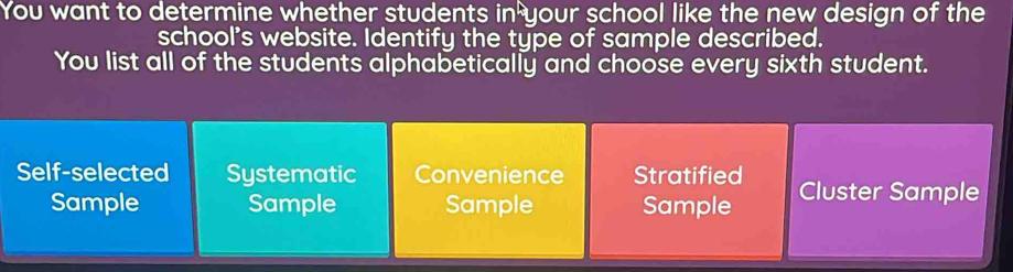 You want to determine whether students in^h your school like the new design of the
school's website. Identify the type of sample described.
You list all of the students alphabetically and choose every sixth student.
Self-selected Systematic Convenience Stratified
Sample Sample Sample Sample Cluster Sample