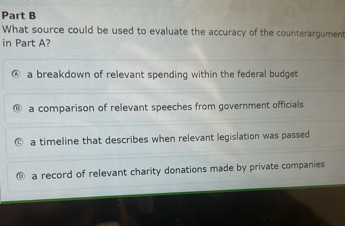 What source could be used to evaluate the accuracy of the counterargument
in Part A?
a a breakdown of relevant spending within the federal budget
a comparison of relevant speeches from government officials
a timeline that describes when relevant legislation was passed
a record of relevant charity donations made by private companies