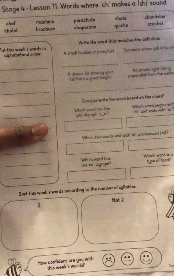 Stage 4 - Lesson 11: Words where 'ch' makes a /sh/ sound
chef machine parachute chute chandelier
chalet brochure chaperone quiche crochet
Write the word that matches the definition.
Put this week's words in
_
alphabetical order. A small bookiet or pamphlet. Someone whose job is to co
_
_
A device for slowing your An ornate light fitting
_fall from a great height suspended from the ceilin
_
_
_
_
Can you write the word based on the clues?
Which word has the Which word begins with
_split digraph 'o__e ? ch' and ends with 'te ?
Which two words end with 'et' pronounced /ai/?
_
Which word has Which word is a
_the 'ne' digraph? type of food?
_
Sort this week's words according to the number of syllables.
2 Not 2
How confident are you with
this week's words? Cop