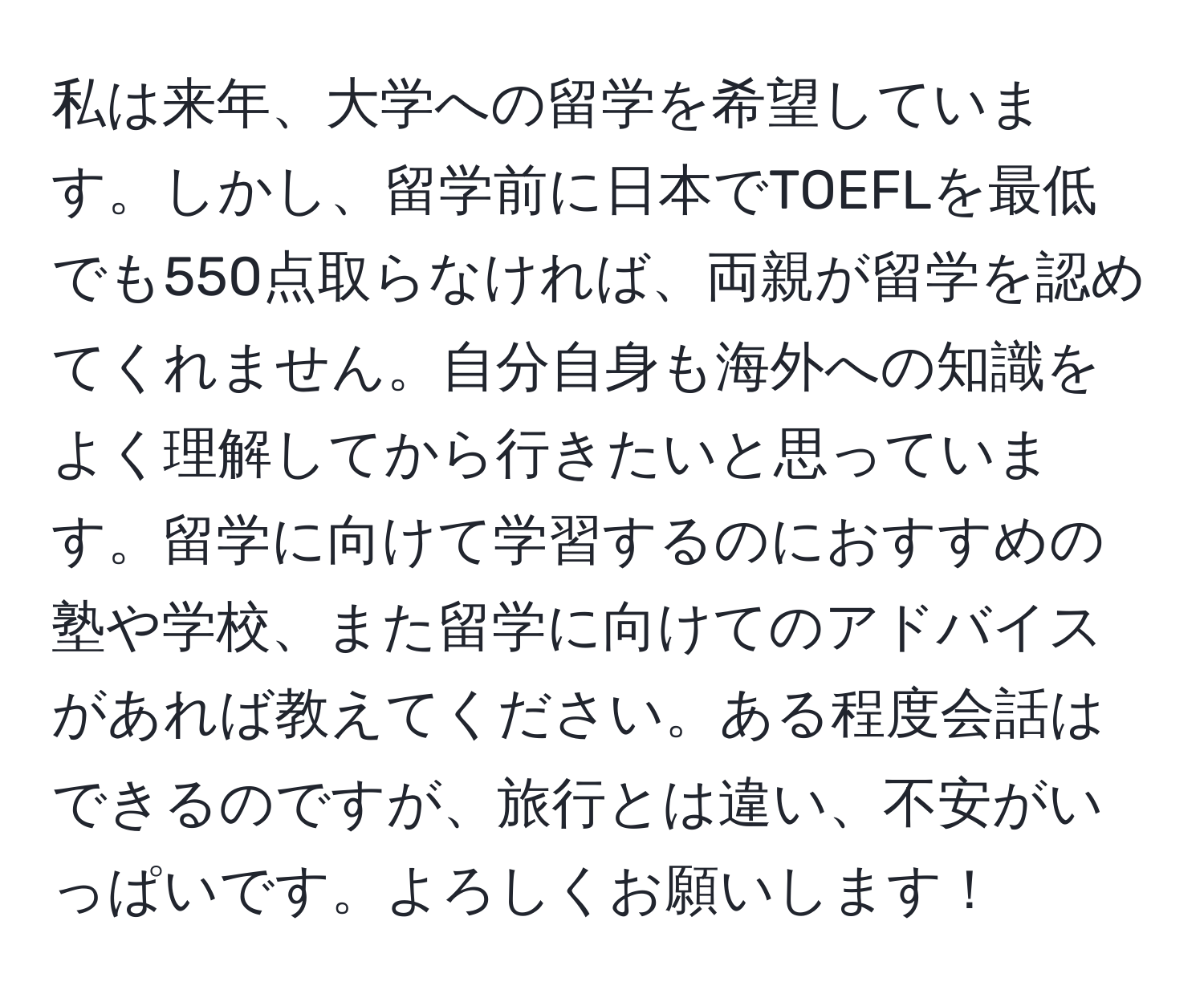 私は来年、大学への留学を希望しています。しかし、留学前に日本でTOEFLを最低でも550点取らなければ、両親が留学を認めてくれません。自分自身も海外への知識をよく理解してから行きたいと思っています。留学に向けて学習するのにおすすめの塾や学校、また留学に向けてのアドバイスがあれば教えてください。ある程度会話はできるのですが、旅行とは違い、不安がいっぱいです。よろしくお願いします！