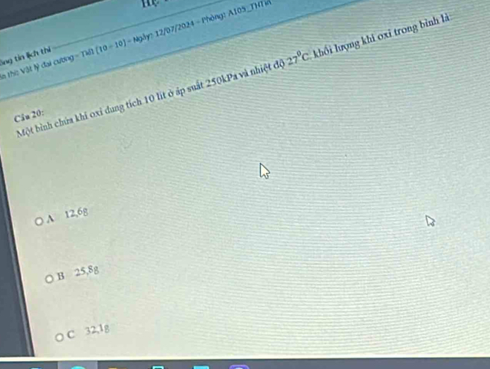 m
àthi: Vật lý đại cương = Tiết (10-10) - Ngày: 12/07/2024 - Phòng: A105_THTi
lng tin lịch thi
Một bình chứa khi oxỉ dung tích 10 lít ở áp suất 250kPa và nhiệt độ 27°C khối lượng khi oxi trong bình là
Câu 20 :
A 12,6g
B 25,8g
C 32,1g