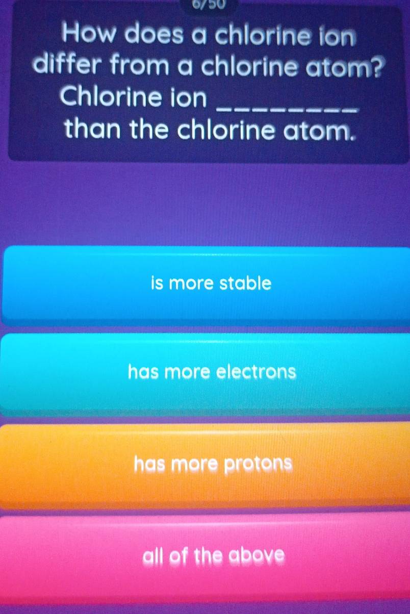 6/50
How does a chlorine ion
differ from a chlorine atom?
Chlorine ion_
than the chlorine atom.
is more stable
has more electrons
has more protons
all of the above