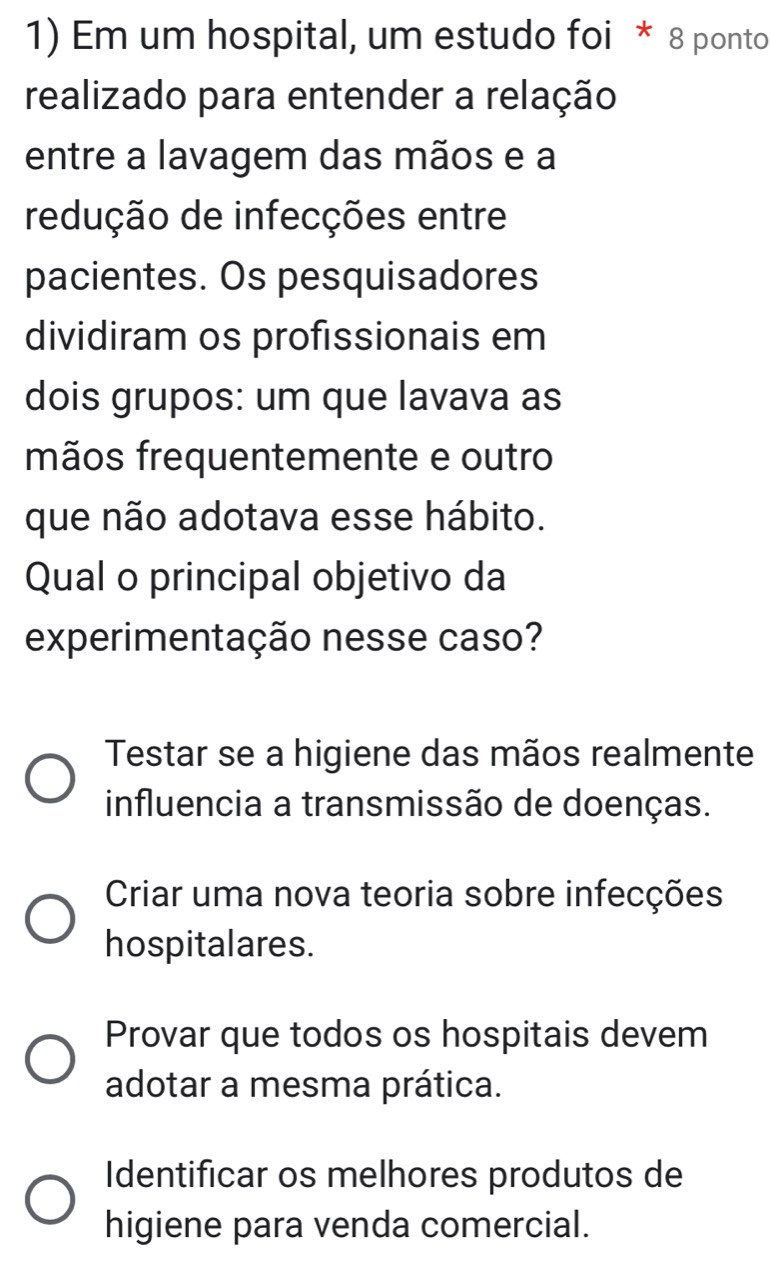 Em um hospital, um estudo foi * 8 ponto
realizado para entender a relação
entre a lavagem das mãos e a
redução de infecções entre
pacientes. Os pesquisadores
dividiram os profissionais em
dois grupos: um que lavava as
mãos frequentemente e outro
que não adotava esse hábito.
Qual o principal objetivo da
experimentação nesse caso?
Testar se a higiene das mãos realmente
influencia a transmissão de doenças.
Criar uma nova teoria sobre infecções
hospitalares.
Provar que todos os hospitais devem
adotar a mesma prática.
Identificar os melhores produtos de
higiene para venda comercial.