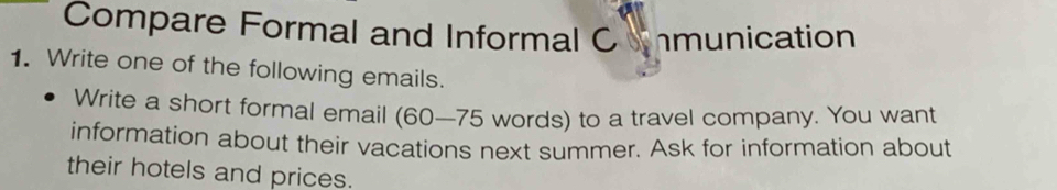 Compare Formal and Informal C munication 
1. Write one of the following emails. 
Write a short formal email (60—75 words) to a travel company. You want 
information about their vacations next summer. Ask for information about 
their hotels and prices.