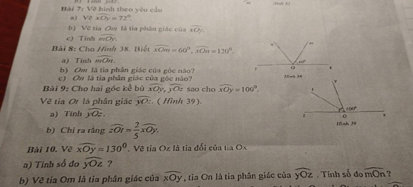 ) lình W4z ) nh 3J
Bải 7: Về hình theo yêu cầu
a) Về widehat xOy=72°
b) Về tỉa Om là tia phân giác của widehat xOy.
c) Tính widehat mOy.
Bài 8: Cho Hình 38. Biết widehat xOm=60^0,widehat xOn=120^0.
a) Tính widehat mOn.
b) Om là tia phân giác của góc nào?
c) On là tia phân giác của góc nào?
Bài 9: Cho hai góc kể bù overline xOy,overline yOz sao cho widehat xOy=100°.
Về tia Ot là phân giác overline yOz.. ( Hình 39).
a) Tính widehat yOz.
b) Chi ra rằng widehat zOt= 2/5 widehat xOy.
Bài 10. Về widehat xOy=130°. Vẽ tỉa Oz là tia đối của tia Ox
a) Tỉnh số đo widehat yOz ?
b) Vẽ tia Om là tia phân giác của widehat xOy , tia On là tia phân giác của widehat yOz , Tính số đo widehat mOn ?