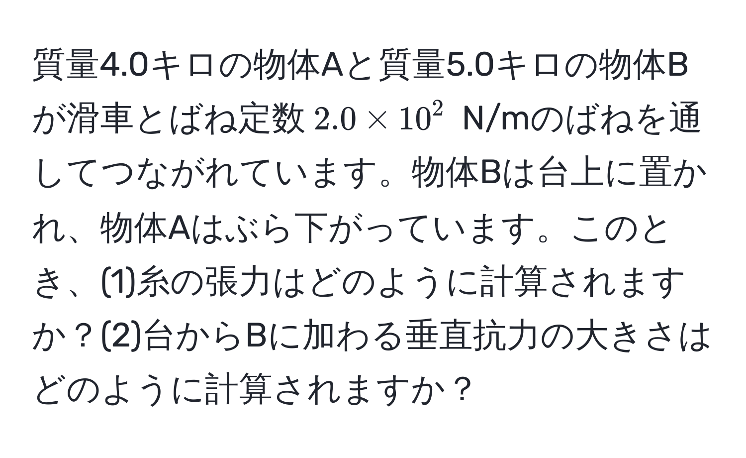 質量4.0キロの物体Aと質量5.0キロの物体Bが滑車とばね定数$2.0 * 10^2$ N/mのばねを通してつながれています。物体Bは台上に置かれ、物体Aはぶら下がっています。このとき、(1)糸の張力はどのように計算されますか？(2)台からBに加わる垂直抗力の大きさはどのように計算されますか？