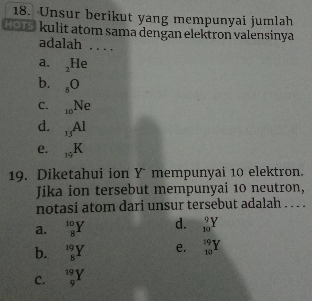 Unsur berikut yang mempunyai jumlah
Hous kulit atom sama dengan elektron valensinya
adalah ....
a. _2He
b. _8O
C. _10Ne
d. _13Al
e. _19K
19. Diketahui ion Y mempunyai 10 elektron.
Jika ion tersebut mempunyai 10 neutron,
notasi atom dari unsur tersebut adalah . . . .
a. _8^(10)Y d. _(10)^9Y
b. 19
e. _(10)^(19)Y
8
C. _9^(19)Y