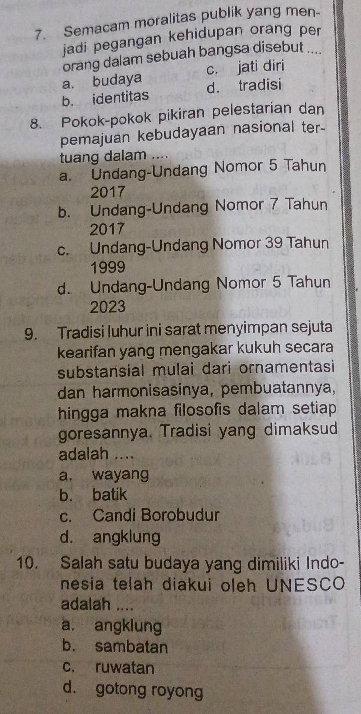 Semacam moralitas publik yang men-
jadi pegangan kehidupan orang per
orang dalam sebuah bangsa disebut ....
a. budaya c. jati diri
d. tradisi
b. identitas
8. Pokok-pokok pikiran pelestarian dan
pemajuan kebudayaan nasional ter-
tuang dalam ....
a. Undang-Undang Nomor 5 Tahun
2017
b. Undang-Undang Nomor 7 Tahun
2017
c. Undang-Undang Nomor 39 Tahun
1999
d. Undang-Undang Nomor 5 Tahun
2023
9. Tradisi luhur ini sarat menyimpan sejuta
kearifan yang mengakar kukuh secara
substansial mulai dari ornamentasi
dan harmonisasinya, pembuatannya,
hingga makna filosofis dalam setiap 
goresannya. Tradisi yang dimaksud
adalah ....
a. wayang
b. batik
c. Candi Borobudur
d. angklung
10. Salah satu budaya yang dimiliki Indo-
nesia telah diakui oleh UNESCO
adalah ....
a. angklung
b. sambatan
c. ruwatan
d. gotong royong