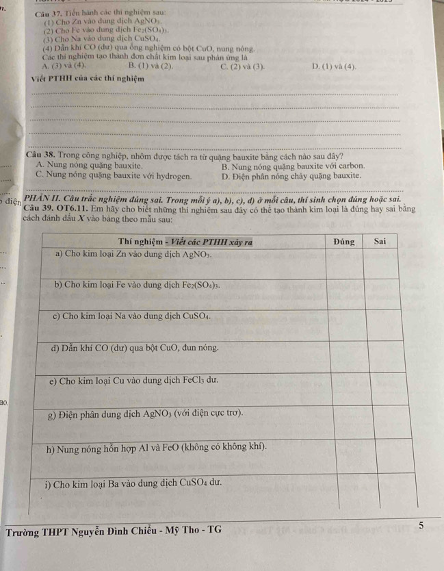 、
Câu 37, Tiến hành các thí nghiệm sau:
(1) Cho Zn vào dung dịch AgNOs
(2) Cho Fe vào dung dịch Fe₂(SO₄) ₃
(3) Cho Na vào dung dịch CuSO₄
(4) Dẫn khí CO (dư) qua ống nghiệm có bột CuO, nung nông.
Các thí nghiệm tạo thành đơn chất kim loại sau phân ứng là
A. (3) và (4). B. (1) và (2). C. (2) và (3). D. (1) và (4).
Viết PTHH của các thí nghiệm
_
_
_
_
_
_
Câu 38. Trong công nghiệp, nhôm được tách ra từ quặng bauxite bằng cách nào sau đây?
A. Nung nóng quặng bauxite. B. Nung nóng quặng bauxite với carbon.
_
C. Nung nóng quặng bauxite với hydrogen. D. Điện phân nóng chảy quặng bauxite.
_
PHẢN II. Câu trắc nghiệm đúng sai. Trong mỗi ý a), b), c), d) ở mỗi câu, thí sinh chọn đúng hoặc sai.
diện Câu 39. OT6.11. Em hãy cho biết những thí nghiệm sau dây có thể tạo thành kim loại là đúng hay sai băng
cách đánh dấu X vào bảng theo mẫu sau:
ao.
Trường THPT Nguyễn Đình Chiều - Mỹ Tho - TG