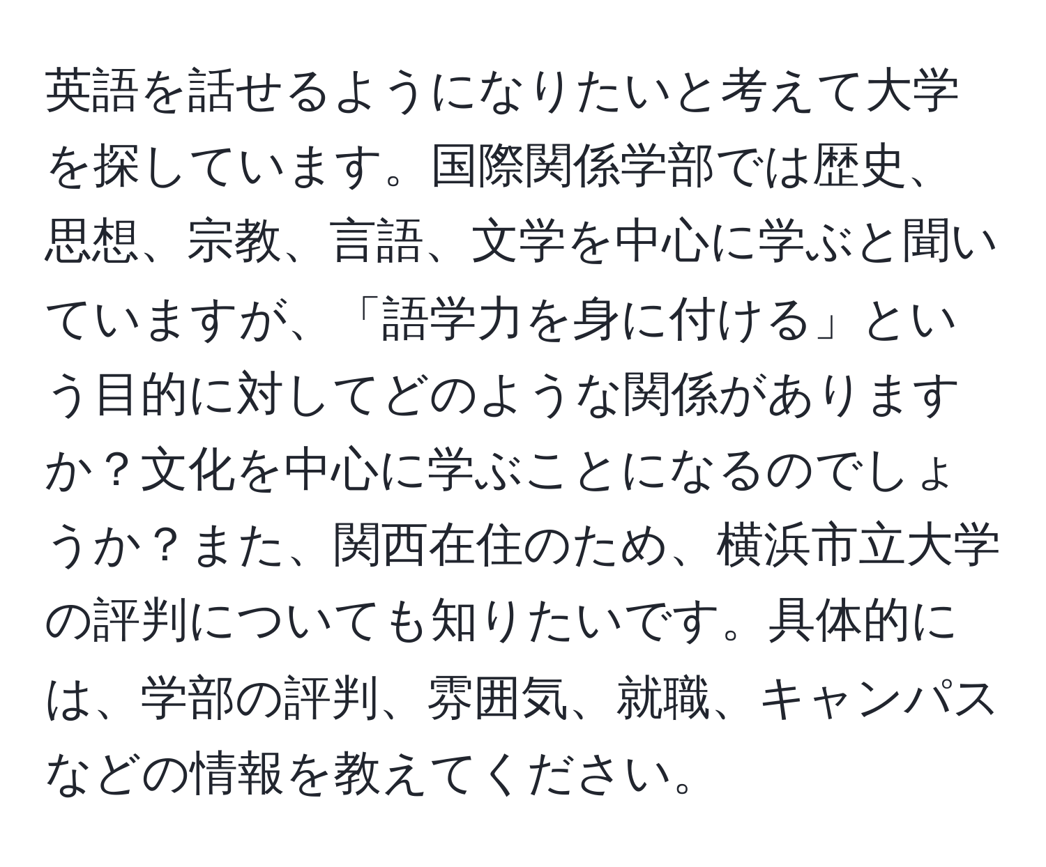 英語を話せるようになりたいと考えて大学を探しています。国際関係学部では歴史、思想、宗教、言語、文学を中心に学ぶと聞いていますが、「語学力を身に付ける」という目的に対してどのような関係がありますか？文化を中心に学ぶことになるのでしょうか？また、関西在住のため、横浜市立大学の評判についても知りたいです。具体的には、学部の評判、雰囲気、就職、キャンパスなどの情報を教えてください。