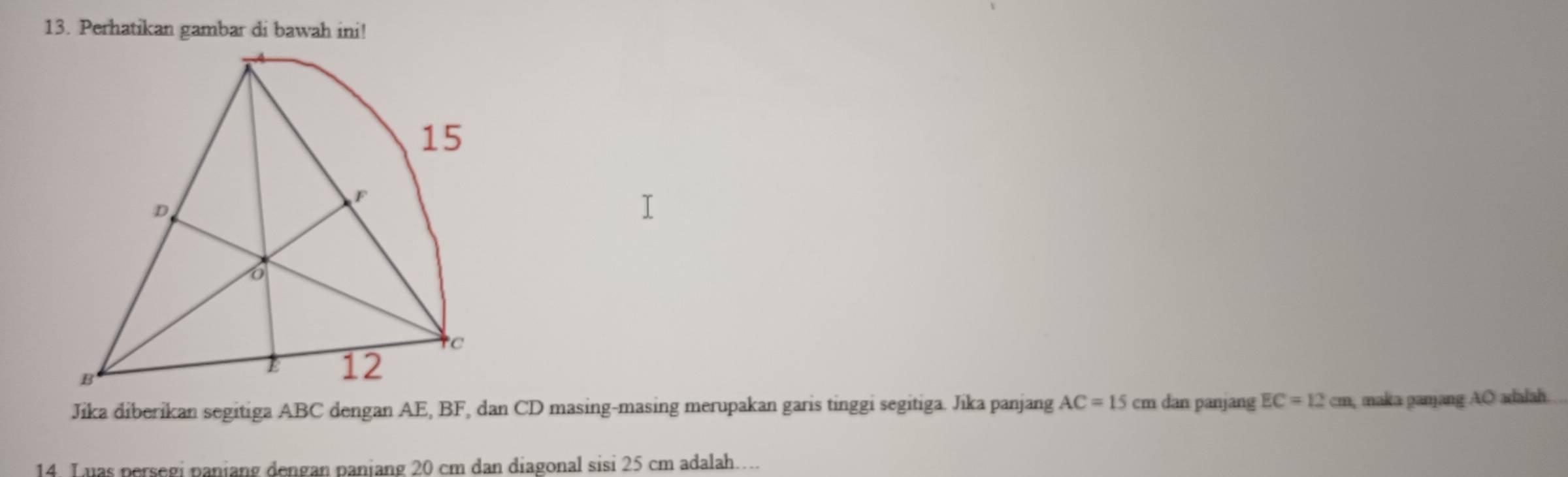 Perhatikan gambar di bawah ini! 
Jika diberikan segitiga ABC dengan AE, BF, dan CD masing-masing merupakan garis tinggi segitiga. Jika panjang AC=15 cm dan panjang EC=12cm maka pamjang AO adalah 
14 L uas persegi paniang dengan paniang 20 cm dan diagonal sisi 25 cm adalah…..