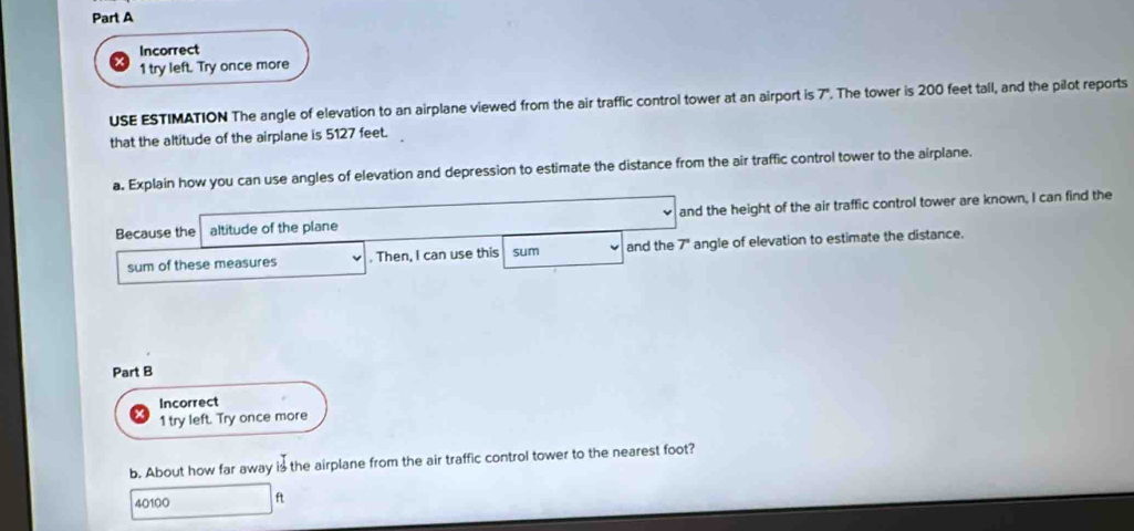 Incorrect 
1 try left. Try once more 
USE ESTIMATION The angle of elevation to an airplane viewed from the air traffic control tower at an airport is 7". The tower is 200 feet tall, and the pilot reports 
that the altitude of the airplane is 5127 feet. 
a. Explain how you can use angles of elevation and depression to estimate the distance from the air traffic control tower to the airplane. 
Because the altitude of the plane and the height of the air traffic control tower are known, I can find the 
sum of these measures . Then, I can use this sum and the 7" angle of elevation to estimate the distance. 
Part B 
Incorrect 
1 try left. Try once more 
b. About how far away is the airplane from the air traffic control tower to the nearest foot?
40100 ft