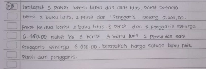 (terdapat 3 paker berisi buKu dan alat rulis. parrer pertama 
berisi 2 buku tuis, 2 pensil dan 1 penggaris, senarg 5. 200, 00. 
Paker He dua borisi 2 buku rulis, 3 pencil, dan 2 penggaris seharga
6. 450, 00 pakser he 3 berisi 3 buru tuiis 2 Pensin dan salu 
Penggaris seharga 6. 000, 00. berapakah harga saluan buku ruis. 
pensil dan ponggaris.