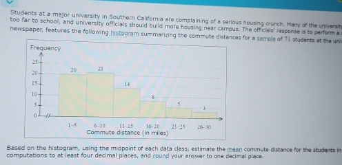 Students at a major university in Southern California are complaining of a serious housing crunch. Many of the universit
too far to school, and university officials should build more housing near campus. The officials' response is to perform a
newspaper, features the following histogram summarizing the commute distances for a sample of 71 students at the uni
Based on the histogram, using the midpoint of each data class, estimate the mean commute distance for the students in
computations to at least four decimal places, and round your answer to one decimal place.