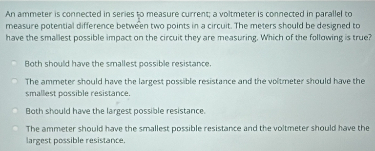 An ammeter is connected in series to measure current; a voltmeter is connected in parallel to
measure potential difference between two points in a circuit. The meters should be designed to
have the smallest possible impact on the circuit they are measuring. Which of the following is true?
Both should have the smallest possible resistance.
The ammeter should have the largest possible resistance and the voltmeter should have the
smallest possible resistance.
Both should have the largest possible resistance.
The ammeter should have the smallest possible resistance and the voltmeter should have the
largest possible resistance.