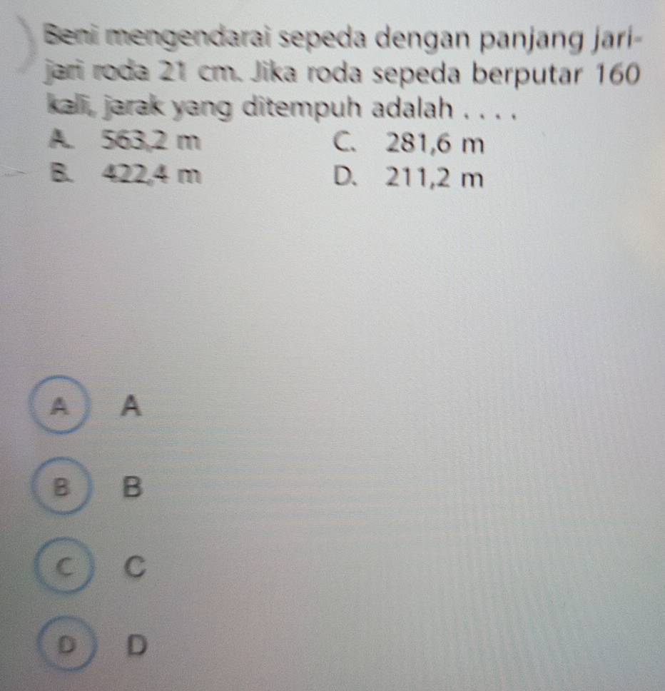 Beni mengendarai sepeda dengan panjang jarí 
jari roda 21 cm. Jika roda sepeda berputar 160
kali, jarak yang ditempuh adalah . . . .
A. 563,2 m C. 281,6 m
B. 422,4 m D. 211,2 m
A ) A
B B
C C
D D