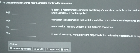 Drag and drop the words with the missing words to the sentences. 
is part of a mathematical expression consisting of a constant, variable, or the produc 
_ 
A(n) by an operator or a relation symbol. 
_ 
A(n) expression is an expression that contains variables or a combination of constants an 
_ 
To 
an expression means to perform all the indicated operations. 
The _is a set of rules used to determine the proper order for performing operations in an ex 
Choices 
= order of operations I simplify I algebraic Ⅱterm