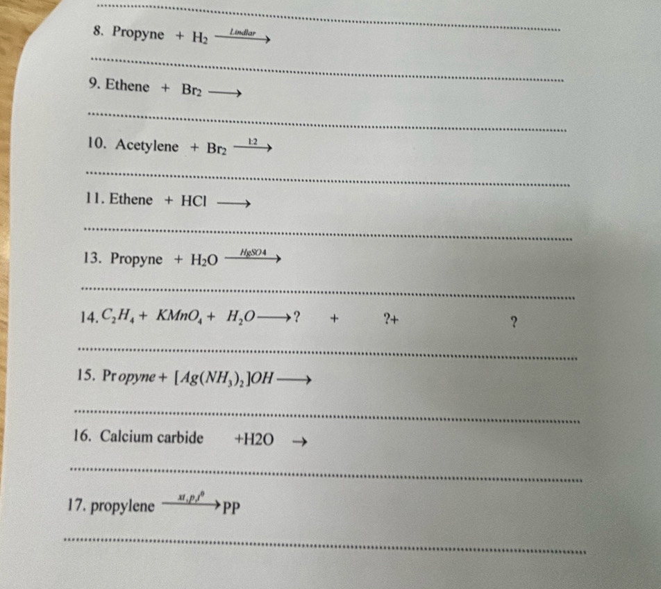 Propyne +H_2xrightarrow Lindlar
_ 
9. Ethene +Br_2to
_ 
10. A etylene +Br_2to
_ 
11. Ethene +HCl _  
_ 
13. Propyne +H_2Oxrightarrow H_8SO4
_ 
14. C_2H_4+KMnO_4+H_2Oto ?+?+
？ 
_ 
15. Prc opyne +[Ag(NH_3)_2]OH to
_ 
16. Calcium carbide +H2O 
_ 
17. propylene xrightarrow x1,p,^0PP
_