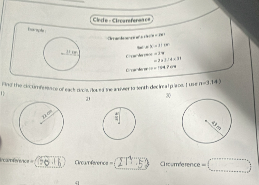 Circle - Circumference 
Example; 
Circumference of a circle = 2π1
Radius (r) =31cm
Circumference =2nr
=2* 3.14* 31
Circumference =194.7cm
Find the circumference of each circle. Round the answer to tenth decimal place. ( use π =3.14)
1) 
2) 
3) 
_ 
_ 
Ircumference = _Circumference = _Circumference = 
5