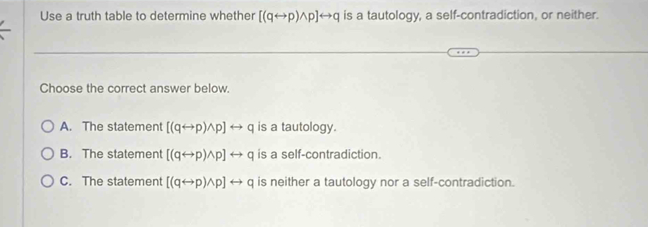 Use a truth table to determine whether [(qrightarrow p)wedge p]rightarrow q is a tautology, a self-contradiction, or neither.
Choose the correct answer below.
A. The statement [(qrightarrow p)wedge p]rightarrow q is a tautology.
B. The statement [(qrightarrow p)wedge p]rightarrow q is a self-contradiction.
C. The statement [(qrightarrow p)wedge p]rightarrow q is neither a tautology nor a self-contradiction.