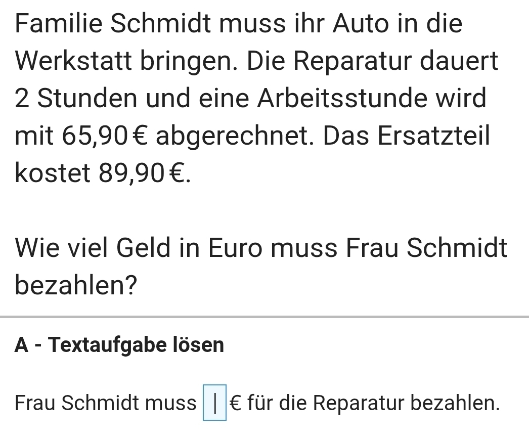 Familie Schmidt muss ihr Auto in die
Werkstatt bringen. Die Reparatur dauert
2 Stunden und eine Arbeitsstunde wird
mit 65, 90€ abgerechnet. Das Ersatzteil
kostet 89,90€.
Wie viel Geld in Euro muss Frau Schmidt
bezahlen?
A - Textaufgabe lösen
Frau Schmidt muss □ ∈ für die Reparatur bezahlen.