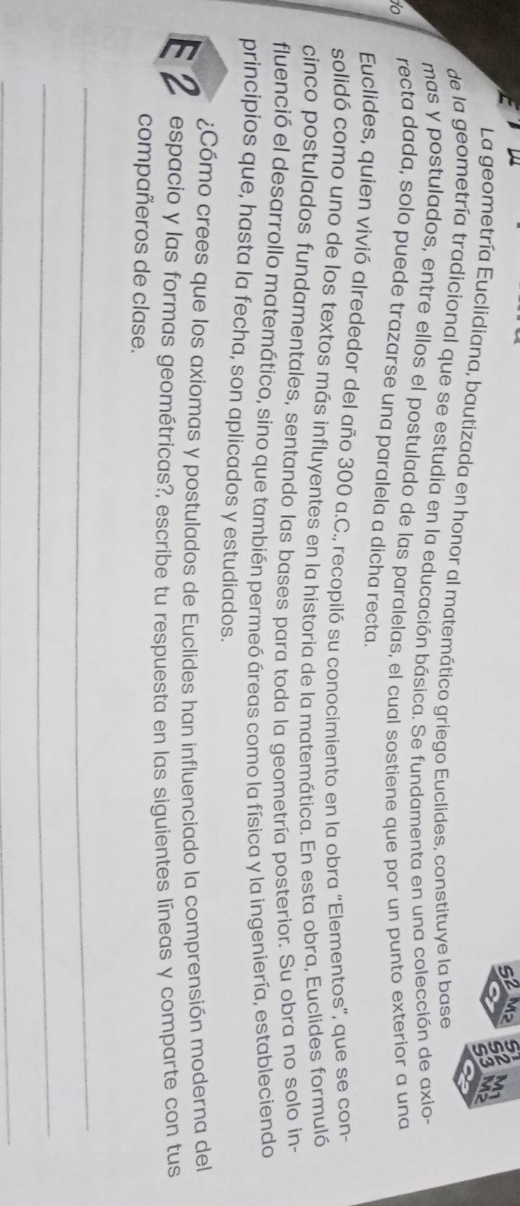 La geometría Euclidiana, bautizada en honor al matemático griego Euclides, constituye la base 
de la geometría tradicional que se estudia en la educación básica. Se fundamenta en una colección de axio- 
mas y postulados, entre ellos el postulado de las paralelas, el cual sostiene que por un punto exterior a una 
to 
recta dada, solo puede trazarse una paralela a dicha recta. 
Euclides, quien vivió alrededor del año 300 a.C., recopiló su conocimiento en la obra “Elementos”, que se con- 
solidó como uno de los textos más influyentes en la historia de la matemática. En esta obra, Euclides formuló 
cinco postulados fundamentales, sentando las bases para toda la geometría posterior. Su obra no solo in- 
fluenció el desarrollo matemático, sino que también permeó áreas como la física y la ingeniería, estableciendo 
principios que, hasta la fecha, son aplicados y estudiados. 
¿Cómo crees que los axiomas y postulados de Euclides han influenciado la comprensión moderna del 
E2 espacio y las formas geométricas?, escribe tu respuesta en las siguientes líneas y comparte con tus 
compañeros de clase. 
_ 
_ 
_