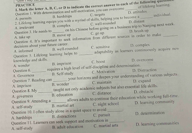 PRACTICE
I. Mark the letter A, B, C, or D to indicate the correct answer to each of the following quest[ull.
Question 1. With determination and self-motivation, you can overcome _of lifelong learning.
A. pursuits B. hardships C. targets D. attitudes
2. Lifelong learning equips you with a myriad of skills, helping you to become a _individual.
A. irrelevant B. complex C. well-rounded D. distant
Question 3. He needs to on his Chinese before going on a business trip to Nanjing next week.
A. take up _B. move up C. go up D. brush up
Question 4. It's important to seek information from different sources in order to make_
decisions about your future career.
A. informed B. well-rounded C. sensitive D. complex
Question 5. Lifelong learning helps to _adaptability as learners continuously acquire new 
knowledge and skills.
A. wonder B. imprison C. boost D. overcome
Question 6. requires a high level of self-discipline and determination.
A. Governess_ B. Self-study C. Motivation D. Distraction
Question 7. Reading can your horizons and deepen your understanding of various subjects.
A. imprison B. wonder C. maintain D. expand
Question 8. My taught not only academic subjects but also essential life skills.
A. governess _B. education C. distance D. obstacle
Question 9. Attending a allows adults to continue their education while working full-time.
A. self-study _B. martial art C. night school D. learning community
Question 10. I often study alone in a quiet space to avoid _.
A. hardships B. distractions C. pursuit D. determination
Question 11. Learners can seek support and motivation in _.
A. self-study B. adult education C. martial arts D. learning communities