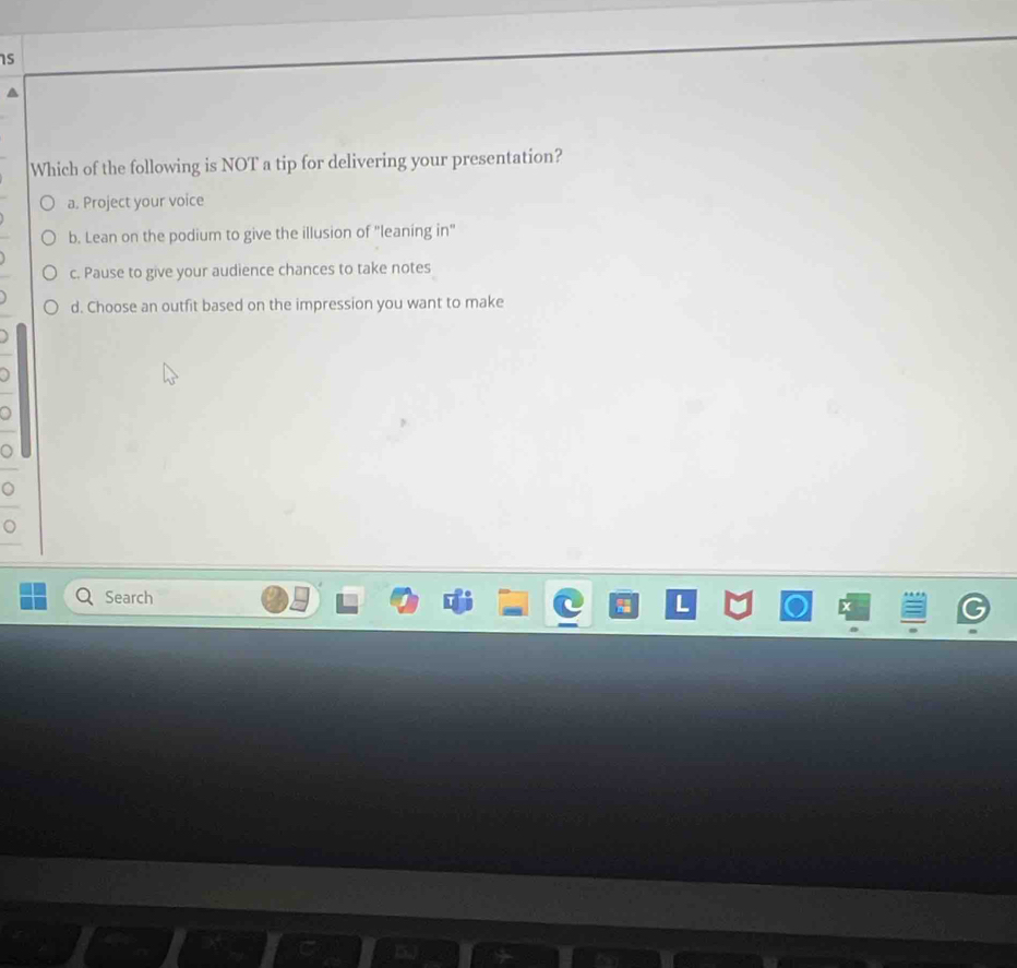 is
Which of the following is NOT a tip for delivering your presentation?
a. Project your voice
b. Lean on the podium to give the illusion of "leaning in"
c. Pause to give your audience chances to take notes
d. Choose an outfit based on the impression you want to make
Search