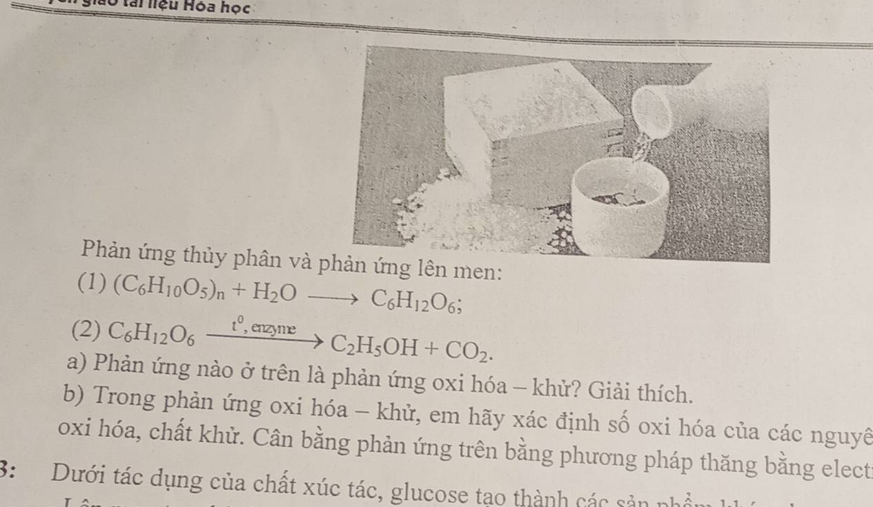 Iài liệu Hóa học 
Phản ứng thủy phân và men: 
(1) (C_6H_10O_5)_n+H_2Oto C_6H_12O_6; 
(2) C_6H_12O_6xrightarrow t^0,enzyneC_2H_5OH+CO_2. 
a) Phản ứng nào ở trên là phản ứng oxi hóa - khử? Giải thích. 
b) Trong phản ứng oxi hóa - khử, em hãy xác định số oxi hóa của các nguyê 
oxi hóa, chất khử. Cân bằng phản ứng trên bằng phương pháp thăng bằng elect 
3: Dưới tác dụng của chất xúc tác, glucose tạo thành các sản nhổ