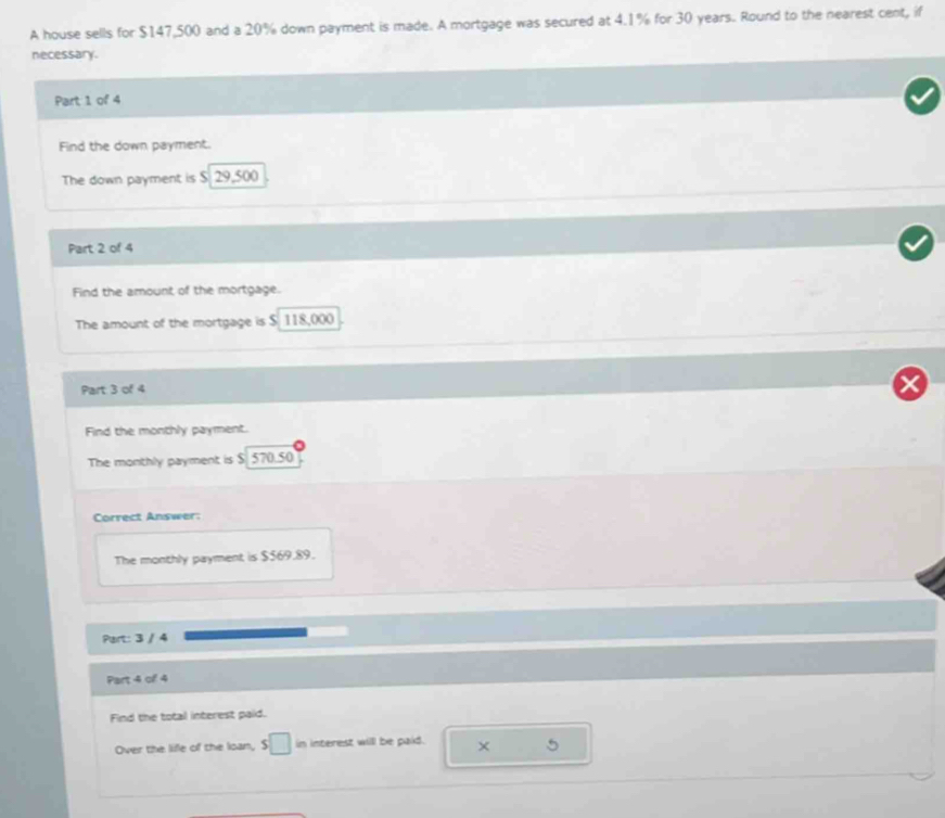 A house sells for $147,500 and a 20% down payment is made. A mortgage was secured at 4.1% for 30 years. Round to the nearest cent, if 
necessary. 
Part 1 of 4 
Find the down payment. 
The down payment is $. 29,500
Part 2 of 4 
Find the amount of the mortgage. 
The amount of the mortgage is $ 118,000
Part 3 of 4 
Find the monthly payment. 
The monthly payment is $ 570.50
Correct Answer: 
The monthly payment is $$69.89. 
Part: 3 / 4 
Part 4 of 4 
Find the total interest paid. 
Over the life of the loan, s□ in interest will be paid. × 5