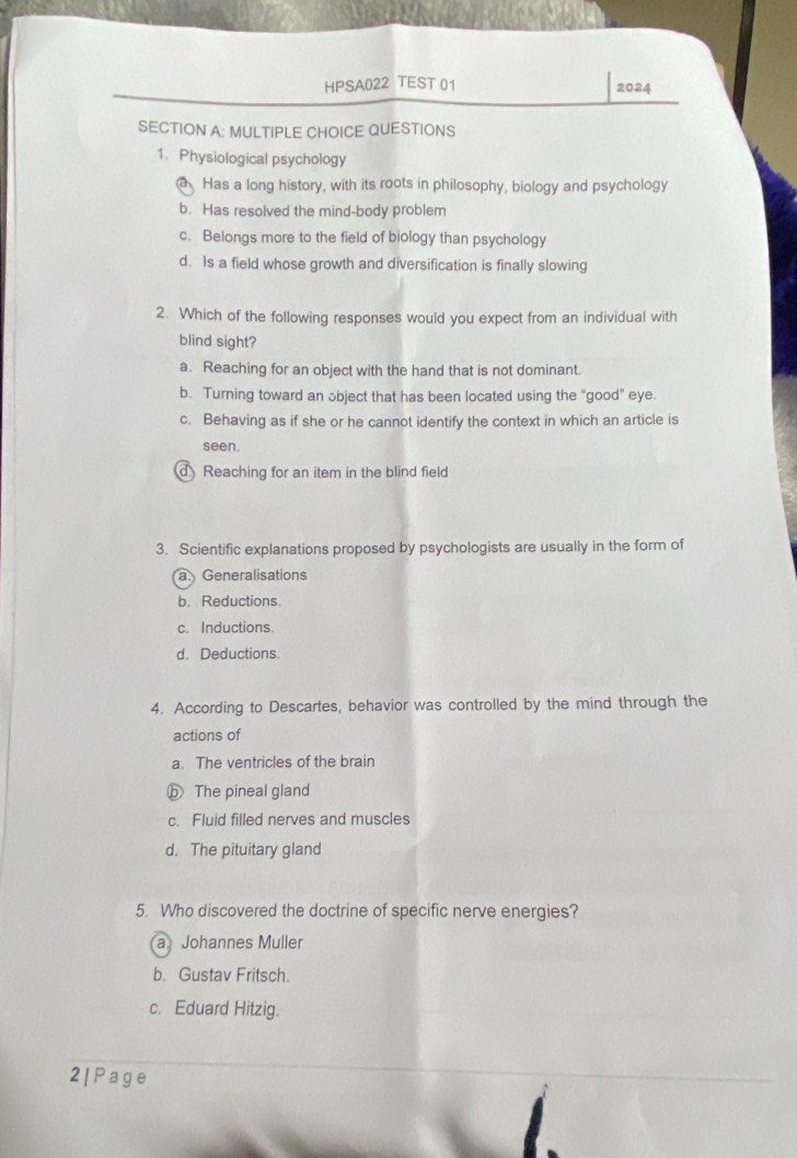 HPSA022 TEST 01 2024
SECTION A: MULTIPLE CHOICE QUESTIONS
1. Physiological psychology
a Has a long history, with its roots in philosophy, biology and psychology
b. Has resolved the mind-body problem
c. Belongs more to the field of biology than psychology
d. Is a field whose growth and diversification is finally slowing
2. Which of the following responses would you expect from an individual with
blind sight?
a. Reaching for an object with the hand that is not dominant.
b. Turning toward an object that has been located using the “good" eye.
c. Behaving as if she or he cannot identify the context in which an article is
seen.
d Reaching for an item in the blind field
3. Scientific explanations proposed by psychologists are usually in the form of
a Generalisations
b. Reductions.
c. Inductions.
d. Deductions
4. According to Descartes, behavior was controlled by the mind through the
actions of
a. The ventricles of the brain
ⓑ The pineal gland
c. Fluid filled nerves and muscles
d. The pituitary gland
5. Who discovered the doctrine of specific nerve energies?
a Johannes Muller
b. Gustav Fritsch.
c. Eduard Hitzig.
2| P age