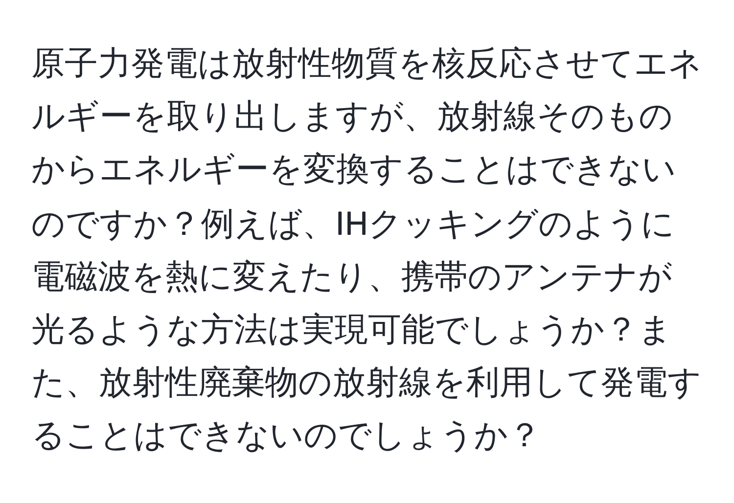 原子力発電は放射性物質を核反応させてエネルギーを取り出しますが、放射線そのものからエネルギーを変換することはできないのですか？例えば、IHクッキングのように電磁波を熱に変えたり、携帯のアンテナが光るような方法は実現可能でしょうか？また、放射性廃棄物の放射線を利用して発電することはできないのでしょうか？