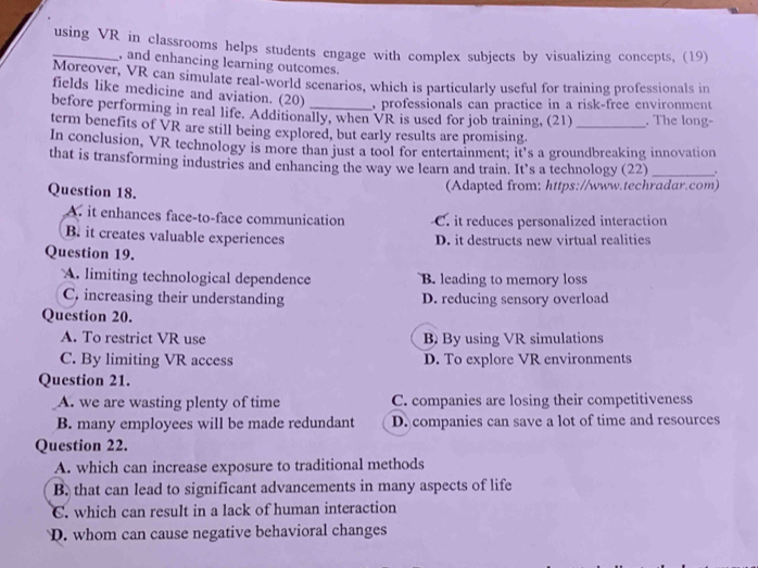 using VR in classrooms helps students engage with complex subjects by visualizing concepts, (19)
, and enhancing learning outcomes.
Moreover, VR can simulate real-world scenarios, which is particularly useful for training professionals in
fields like medicine and aviation. (20) , professionals can practice in a risk-free environment
before performing in real life. Additionally, when VR is used for job training, (21) . The long-
term benefits of VR are still being explored, but early results are promising._
In conclusion, VR technology is more than just a tool for entertainment; it's a groundbreaking innovation
that is transforming industries and enhancing the way we learn and train. It’s a technology (22) _.
Question 18. (Adapted from: https://www.techradar.com)
A. it enhances face-to-face communication C. it reduces personalized interaction
B. it creates valuable experiences D. it destructs new virtual realities
Question 19.
A. limiting technological dependence B. leading to memory loss
C. increasing their understanding D. reducing sensory overload
Question 20.
A. To restrict VR use B By using VR simulations
C. By limiting VR access D. To explore VR environments
Question 21.
A. we are wasting plenty of time C. companies are losing their competitiveness
B. many employees will be made redundant D. companies can save a lot of time and resources
Question 22.
A. which can increase exposure to traditional methods
B. that can lead to significant advancements in many aspects of life
C. which can result in a lack of human interaction
D. whom can cause negative behavioral changes