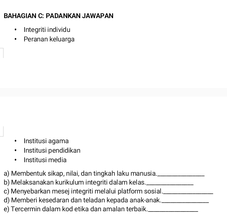 BAHAGIAN C: PADANKAN JAWAPAN 
Integriti individu 
Peranan keluarga 
Institusi agama 
Institusi pendidikan 
Institusi media 
a) Membentuk sikap, nilai, dan tingkah laku manusia._ 
b) Melaksanakan kurikulum integriti dalam kelas._ 
c) Menyebarkan mesej integriti melalui platform sosial._ 
d) Memberi kesedaran dan teladan kepada anak-anak._ 
e) Tercermin dalam kod etika dan amalan terbaik._