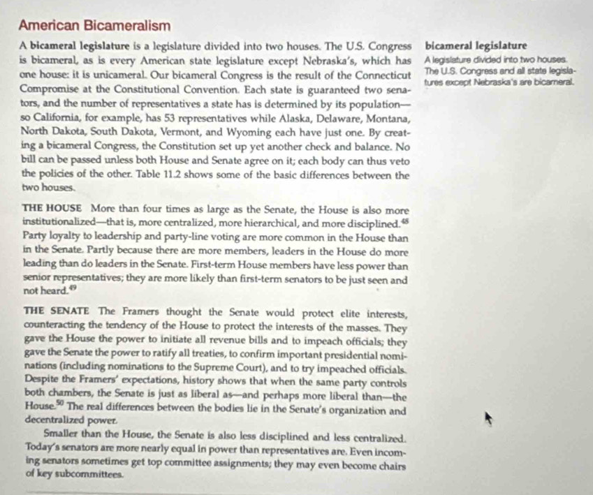 American Bicameralism
A bicameral legislature is a legislature divided into two houses. The U.S. Congress bicameral legislature
is bicameral, as is every American state legislature except Nebraska's, which has A legislature divided into two houses.
one house: it is unicameral. Our bicameral Congress is the result of the Connecticut The U.S. Congress and all state legisla-
Compromise at the Constitutional Convention. Each state is guaranteed two sena- tures except Nebraska's are bicameral.
tors, and the number of representatives a state has is determined by its population—
so California, for example, has 53 representatives while Alaska, Delaware, Montana,
North Dakota, South Dakota, Vermont, and Wyoming each have just one. By creat-
ing a bicameral Congress, the Constitution set up yet another check and balance. No
bill can be passed unless both House and Senate agree on it; each body can thus veto
the policies of the other. Table 11.2 shows some of the basic differences between the
two houses.
THE HOUSE More than four times as large as the Senate, the House is also more
institutionalized—that is, more centralized, more hierarchical, and more disciplined.
Party loyalty to leadership and party-line voting are more common in the House than
in the Senate. Partly because there are more members, leaders in the House do more
leading than do leaders in the Senate. First-term House members have less power than
senior representatives; they are more likely than first-term senators to be just seen and
not heard.”
THE SENATE The Framers thought the Senate would protect elite interests,
counteracting the tendency of the House to protect the interests of the masses. They
gave the House the power to initiate all revenue bills and to impeach officials; they
gave the Senate the power to ratify all treaties, to confirm important presidential nomi-
nations (including nominations to the Supreme Court), and to try impeached officials.
Despite the Framers' expectations, history shows that when the same party controls
both chambers, the Senate is just as liberal as—and perhaps more liberal than—the
House." The real differences between the bodies lie in the Senate's organization and
decentralized power.
Smaller than the House, the Senate is also less disciplined and less centralized.
Today's senators are more nearly equal in power than representatives are. Even incom-
ing senators sometimes get top committee assignments; they may even become chairs
of key subcommittees.