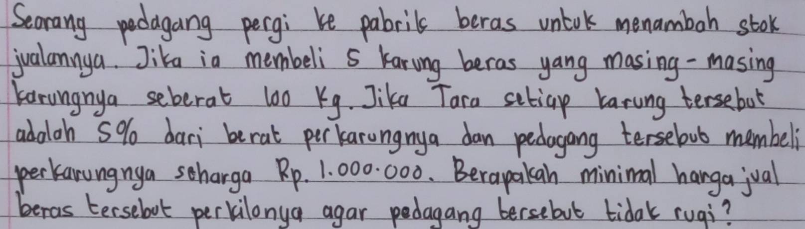 Seorang podagang pergi be pabrils beras unlok menamboh stok 
jualannya. Jika in membeli s karing beras yang masing-masing 
Karungnya seberat 100 Kg. Jike Tara setiap karung tersebot 
adoloh 5% dari berat perkarungnya dan pedagong tersebut membeli 
perkanungnya scharga Rp. 1. 000. 000. Berapakan minimal hangajual 
beras Eersebot perkilonya agar pedagang bersebut tidak rugi?