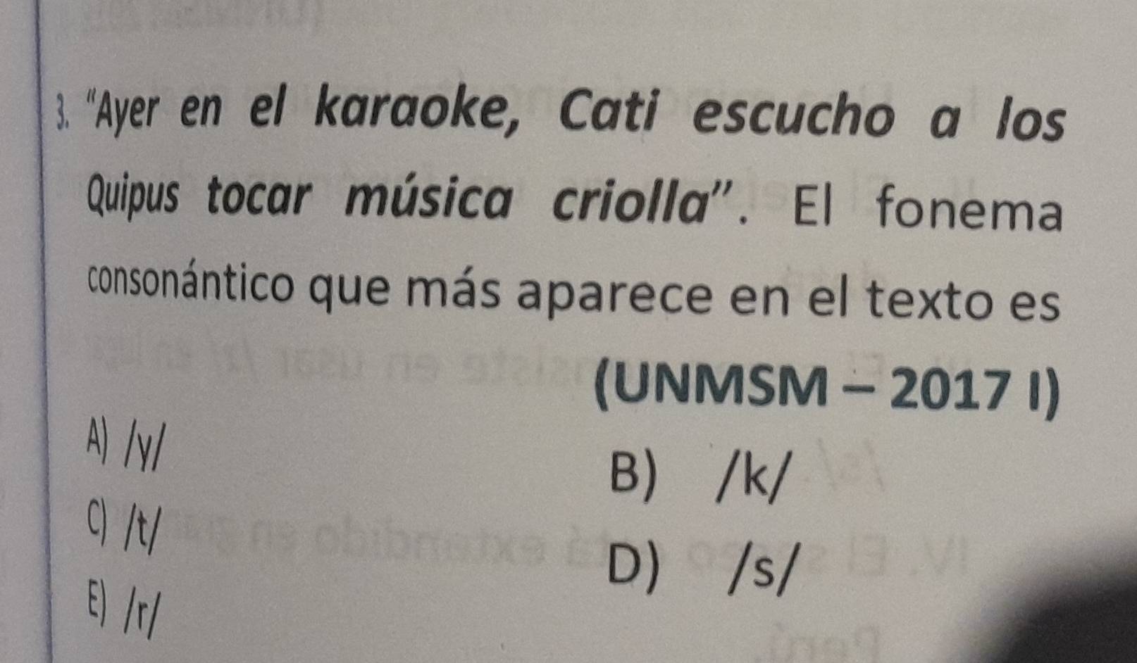 "Ayer en el karaoke, Cati escucho a los
Quipus tocar música criolla'. El fonema
consonántico que más aparece en el texto es
(UNMSM - 2017 I)
A) /γ/
B) /k/
C) /t/
D) /s/
E) /r/