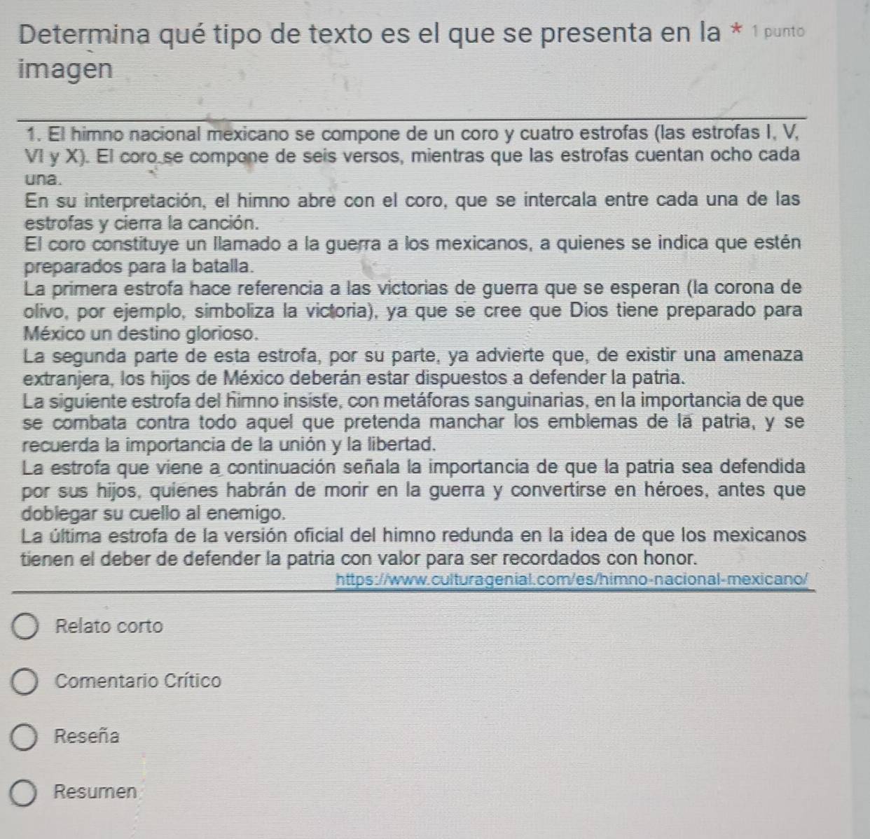 Determina qué tipo de texto es el que se presenta en la * 1 punto
imagen
1. El himno nacional mexicano se compone de un coro y cuatro estrofas (las estrofas I, V,
VI y X). El coro se compone de seis versos, mientras que las estrofas cuentan ocho cada
una.
En su interpretación, el himno abre con el coro, que se intercala entre cada una de las
estrofas y cierra la canción.
El coro constituye un llamado a la guerra a los mexicanos, a quienes se indica que estén
preparados para la batalla.
La prímera estrofa hace referencia a las victorias de guerra que se esperan (la corona de
olivo, por ejemplo, simboliza la victoria), ya que se cree que Dios tiene preparado para
México un destino glorioso.
La segunda parte de esta estrofa, por su parte, ya advierte que, de existir una amenaza
extranjera, los hijos de México deberán estar dispuestos a defender la patria.
La siguiente estrofa del himno insiste, con metáforas sanguinarias, en la importancia de que
se combata contra todo aquel que pretenda manchar los emblemas de la patria, y se
recuerda la importancia de la unión y la libertad.
La estrofa que viene a continuación señala la importancia de que la patria sea defendida
por sus hijos, quienes habrán de morir en la guerra y convertirse en héroes, antes que
doblegar su cuello al enemigo.
La última estrofa de la versión oficial del himno redunda en la idea de que los mexicanos
tienen el deber de defender la patria con valor para ser recordados con honor.
https://www.culturagenial.com/es/himno-nacional-mexicano/
Relato corto
Comentario Crítico
Reseña
Resumen