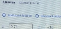 Answer Attempt 2 out of 2 
Additional Solution Remove Solutior
x=| 0.75 □ x=-16