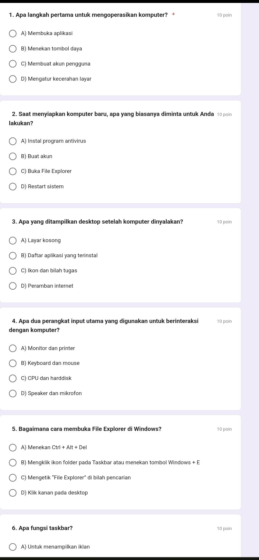 Apa langkah pertama untuk mengoperasikan komputer? * 10 poin
A) Membuka aplikasi
B) Menekan tombol daya
C) Membuat akun pengguna
D) Mengatur kecerahan layar
2. Saat menyiapkan komputer baru, apa yang biasanya diminta untuk Anda 10 poin
lakukan?
A) Instal program antivirus
B) Buat akun
C) Buka File Explorer
D) Restart sistem
3. Apa yang ditampilkan desktop setelah komputer dinyalakan? 10 poin
A) Layar kosong
B) Daftar aplikasi yang terinstal
C) Ikon dan bilah tugas
D) Peramban internet
4. Apa dua perangkat input utama yang digunakan untuk berinteraksi 10 poin
dengan komputer?
A) Monitor dan printer
B) Keyboard dan mouse
C) CPU dan harddisk
D) Speaker dan mikrofon
5. Bagaimana cara membuka File Explorer di Windows? 10 poin
A) Menekan Ctrl+Alt+Del
B) Mengklik ikon folder pada Taskbar atau menekan tombol Windows + E
C) Mengetik “File Explorer” di bilah pencarian
D) Klik kanan pada desktop
6. Apa fungsi taskbar? 10 poin
A) Untuk menampilkan iklan