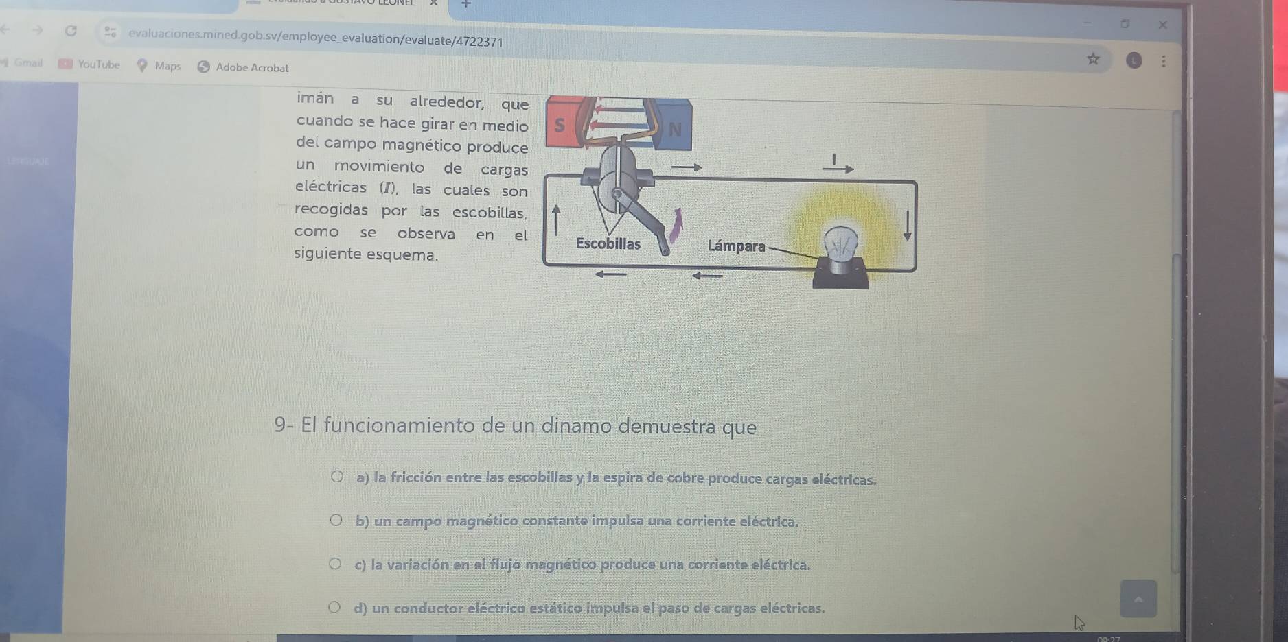 ×
evaluaciones.mined.gob.sv/employee_evaluation/evaluate/4722371
Gmail € YouTube Maps Adobe Acrobat
imán a su alrededor, qu
cuando se hace girar en med
del campo magnético produc
un movimiento de carg
eléctricas (I), las cuales so
recogidas por las escobilla
como se observa en 
siguiente esquema.
9- El funcionamiento de un dinamo demuestra que
a) la fricción entre las escobillas y la espira de cobre produce cargas eléctricas.
b) un campo magnético constante impulsa una corriente eléctrica.
c) la variación en el flujo magnético produce una corriente eléctrica.
d) un conductor eléctrico estático impulsa el paso de cargas eléctricas.