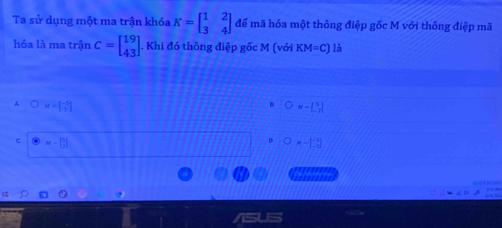 Ta sử dụng một ma trận khóa K=beginbmatrix 1&2 3&4endbmatrix để mã hóa một thông điệp gốc M với thông điệp mã
hóa là ma trận C=beginbmatrix 19 43endbmatrix. Khi đó thông điệp gốc M (với KM=C) là
A M=beginbmatrix -5 7endbmatrix
M=beginbmatrix 5 -7endbmatrix
C M=beginbmatrix 5 7endbmatrix
M=beginbmatrix -5 -7endbmatrix
reciten